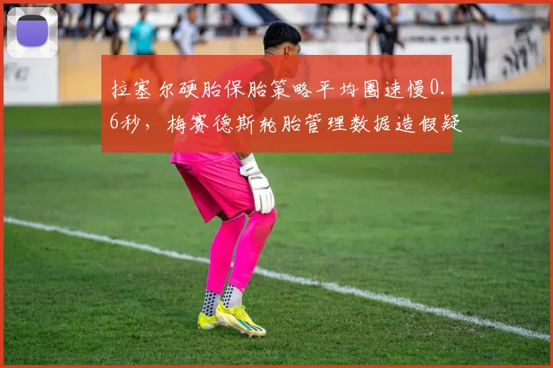 拉塞尔硬胎保胎策略平均圈速慢0.6秒,梅赛德斯轮胎管理数据造假疑云