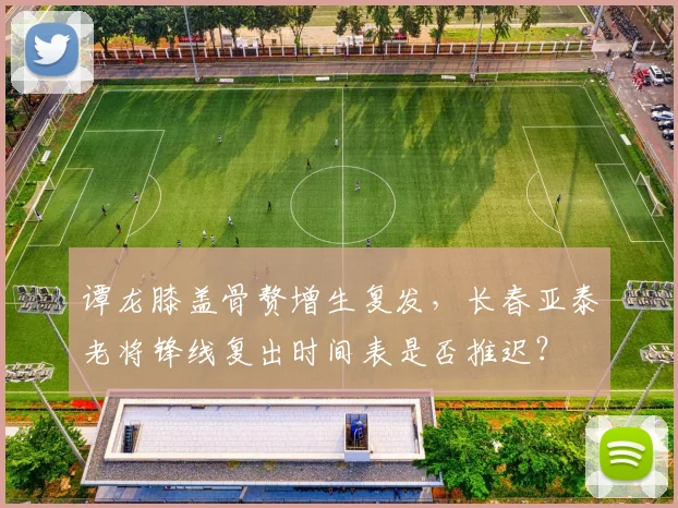 谭龙膝盖骨赘增生复发,长春亚泰老将锋线复出时间表是否推迟?