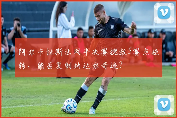 阿尔卡拉斯法网半决赛挽救5赛点逆转，能否复制纳达尔奇迹？