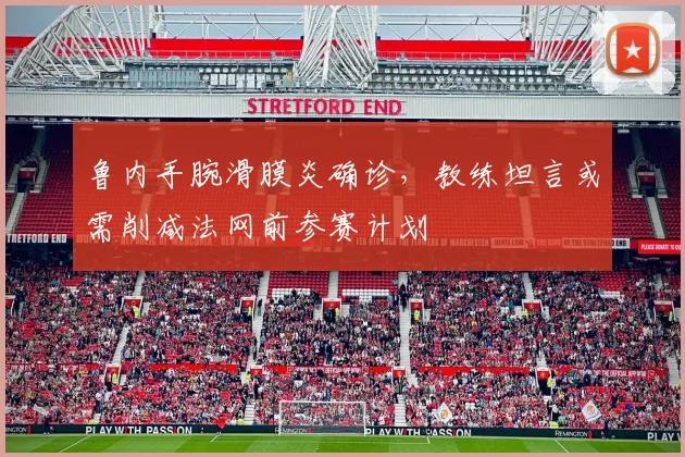 鲁内手腕滑膜炎确诊,教练坦言或需削减法网前参赛计划