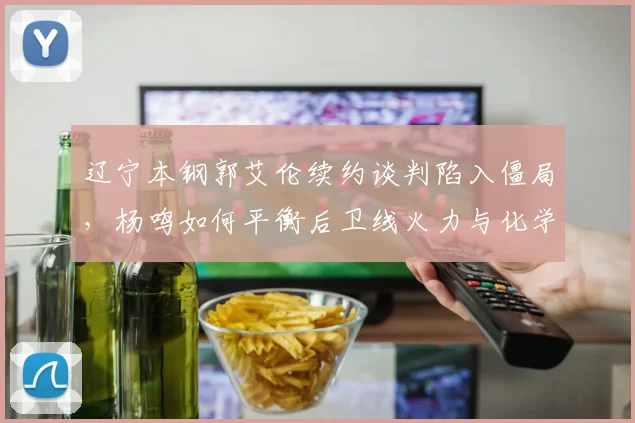辽宁本钢郭艾伦续约谈判陷入僵局,杨鸣如何平衡后卫线火力与化学反应?