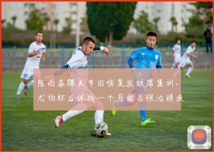 陈雨菲踝关节旧伤复发缺席集训，尤伯杯后休战一个月能否根治顽疾？